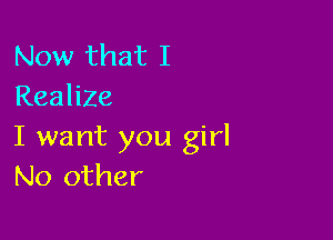 Now that I
Realize

I want you girl
No other