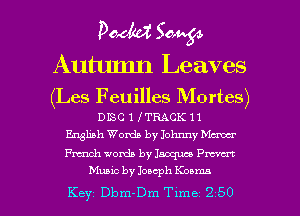 poem 504454

Autumn Leaves
(Les Feuilles Mortes)

DISC 1 I TRACK 11
English Words by Johnny Maw
chh words by Jaoqm me

Music by Joseph Kosma
Key Dbm-Dm Time 2 50 l