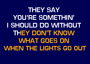 THEY SAY
YOU'RE SOMETHIN'
I SHOULD DO WITHOUT
THEY DON'T KNOW

WAT GOES ON
VUHEN THE LIGHTS GO OUT