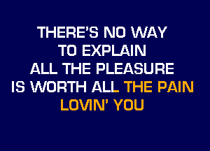 THERE'S NO WAY
TO EXPLAIN
ALL THE PLEASURE
IS WORTH ALL THE PAIN
LOVIN' YOU