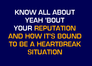 KNOW ALL ABOUT
YEAH 'BOUT
YOUR REPUTATION
AND HOW ITS BOUND
TO BE A HEARTBREAK
SITUATION