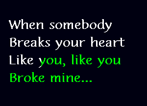When somebody
Breaks your heart

Like you, like you
Broke mine...