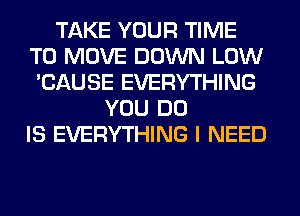 TAKE YOUR TIME
TO MOVE DOWN LOW
'CAUSE EVERYTHING
YOU DO
IS EVERYTHING I NEED