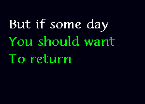 But if some day
You should want

To return