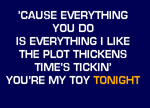 'CAUSE EVERYTHING
YOU DO
IS EVERYTHING I LIKE
THE PLOT THICKENS
TIME'S TICKIN'
YOU'RE MY TOY TONIGHT