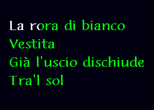 La rora di bianco
Vestita

Gia l'uscio dischiude
Tra'l sol