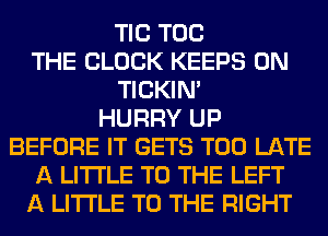 TIC TOG
THE BLOCK KEEPS 0N
TICKIN'

HURRY UP
BEFORE IT GETS TOO LATE
A LITTLE TO THE LEFT
A LITTLE TO THE RIGHT