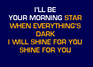 I'LL BE
YOUR MORNING STAR
WHEN EVERYTHINGB
DARK
I WILL SHINE FOR YOU
SHINE FOR YOU