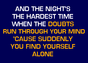 AND THE NIGHTS
THE HARDEST TIME

WHEN THE DOUBTS
RUN THROUGH YOUR MIND

'CAUSE SUDDENLY
YOU FIND YOURSELF
ALONE