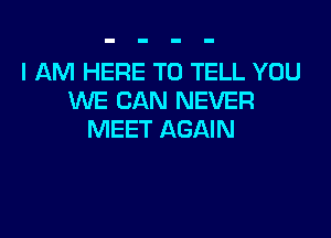 I AM HERE TO TELL YOU
WE CAN NEVER

MEET AGAIN