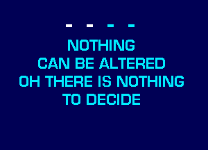 NOTHING
CAN BE ALTERED
0H THERE IS NOTHING
TO DECIDE