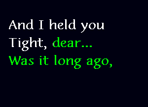 And I held you
Tight, dear...

Was it long ago,