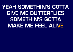 YEAH SOMETHIN'S GOTTA
GIVE ME BUTI'ERFLIES
SOMETHIN'S GOTTA
MAKE ME FEEL ALIVE