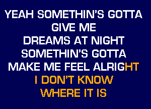 YEAH SOMETHIN'S GOTTA
GIVE ME
DREAMS AT NIGHT
SOMETHIN'S GOTTA
MAKE ME FEEL ALRIGHT
I DON'T KNOW
WHERE IT IS