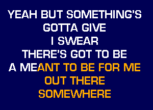 YEAH BUT SOMETHING'S
GOTTA GIVE
I SWEAR
THERE'S GOT TO BE
A MEANT TO BE FOR ME
OUT THERE
SOMEINHERE