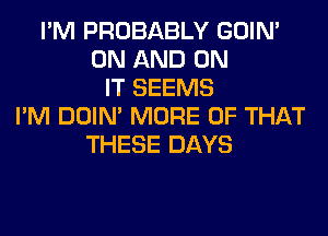 I'M PROBABLY GOIN'
ON AND ON
IT SEEMS
I'M DOIN' MORE OF THAT
THESE DAYS