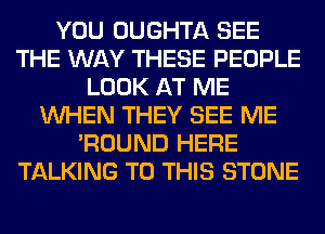 YOU OUGHTA SEE
THE WAY THESE PEOPLE
LOOK AT ME
WHEN THEY SEE ME
'ROUND HERE
TALKING TO THIS STONE