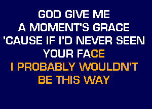 GOD GIVE ME
A MOMENTS GRACE
'CAUSE IF I'D NEVER SEEN
YOUR FACE
I PROBABLY WOULDN'T
BE THIS WAY