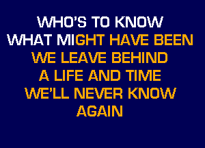 WHO'S TO KNOW
WHAT MIGHT HAVE BEEN
WE LEAVE BEHIND
A LIFE AND TIME
WE'LL NEVER KNOW
AGAIN