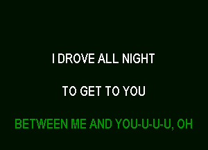 l DROVE ALL NIGHT

TO GET TO YOU