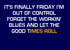 ITS FINALLY FRIDAY I'M
OUT OF CONTROL
FORGET THE WORKIM
BLUES AND LET THE
GOOD TIMES ROLL