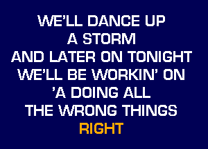 WE'LL DANCE UP
A STORM
AND LATER 0N TONIGHT
WE'LL BE WORKIM ON
'A DOING ALL
THE WRONG THINGS
RIGHT