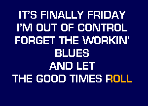 ITS FINALLY FRIDAY
I'M OUT OF CONTROL
FORGET THE WORKIM
BLUES
AND LET
THE GOOD TIMES ROLL