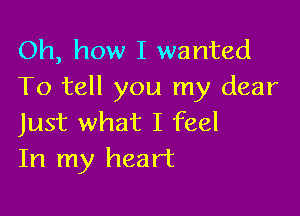 Oh, how I wanted
To tell you my dear

Just what I feel
In my heart