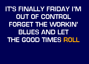 ITS FINALLY FRIDAY I'M
OUT OF CONTROL
FORGET THE WORKIM
BLUES AND LET
THE GOOD TIMES ROLL