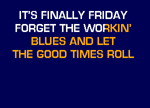 ITS FINALLY FRIDAY
FORGET THE WORKIM
BLUES AND LET
THE GOOD TIMES ROLL