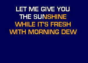 LET ME GIVE YOU
THE SUNSHINE
WHILE ITS FRESH
WTH MORNING DEW