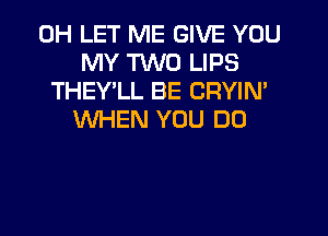 0H LET ME GIVE YOU
MY TWO LIPS
THEY'LL BE CRYIN'
WHEN YOU DO