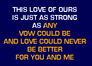 THIS LOVE OF OURS
IS JUST AS STRONG
AS ANY
VOW COULD BE
AND LOVE COULD NEVER
BE BETTER
FOR YOU AND ME