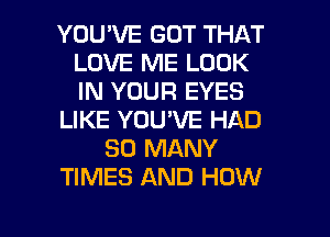 YOU'VE GOT THAT
LOVE ME LOOK
IN YOUR EYES

LIKE YOU'VE HAD

SO MANY

TIMES AND HOW