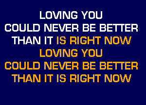 LOVING YOU
COULD NEVER BE BETTER
THAN IT IS RIGHT NOW
LOVING YOU
COULD NEVER BE BETTER
THAN IT IS RIGHT NOW