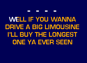 WELL IF YOU WANNA
DRIVE A BIG LIMOUSINE
I'LL BUY THE LONGEST
ONE YA EVER SEEN