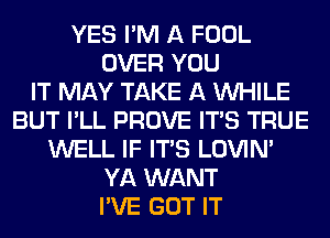 YES I'M A FOOL
OVER YOU
IT MAY TAKE A WHILE
BUT I'LL PROVE ITS TRUE
WELL IF ITS LOVIN'
YA WANT
I'VE GOT IT