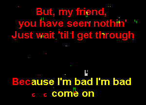 But, my frigand, -
you Have seen nothih
Just waitftil I get through

I l'

u
Because I' m bad I' m bad
c 6 cosz on