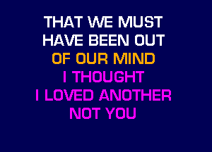 THAT WE MUST
HAVE BEEN OUT
OF OUR MIND