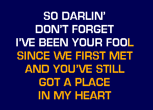 SO DARLIN'
DON'T FORGET
I'VE BEEN YOUR FOOL
SINCE WE FIRST MET
AND YOU'VE STILL
GOT A PLACE
IN MY HEART
