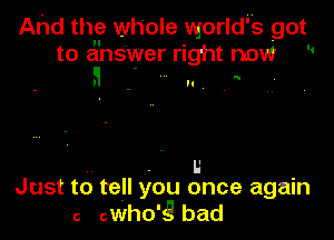 And the whole world' s got
to answer right now 

a - .1

. I.'
Just to tell you once again
6 cWhO'g bad