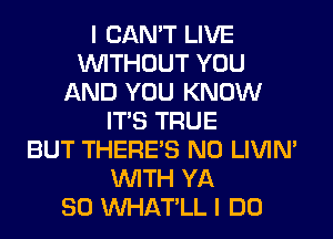 I CAN'T LIVE
WITHOUT YOU
AND YOU KNOW
ITS TRUE
BUT THERE'S N0 LIVIN'
WITH YA
SO VVHAT'LL I DO