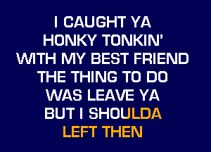 I CAUGHT YA
HONKY TONKIN'
WITH MY BEST FRIEND
THE THING TO DO
WAS LEAVE YA
BUT I SHOULDA
LEFT THEN