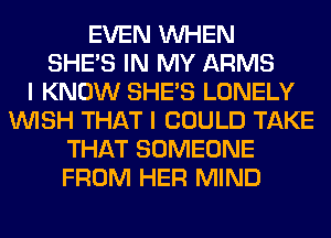 EVEN WHEN
SHE'S IN MY ARMS
I KNOW SHE'S LONELY
WISH THAT I COULD TAKE
THAT SOMEONE
FROM HER MIND