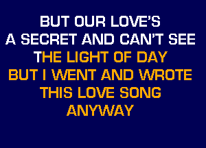 BUT OUR LOVE'S
A SECRET AND CAN'T SEE
THE LIGHT 0F DAY
BUT I WENT AND WROTE
THIS LOVE SONG
ANYWAY