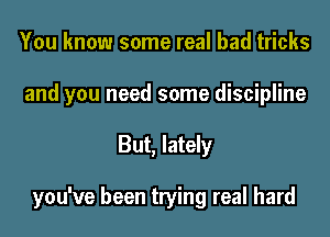 You know some real bad tricks
and you need some discipline

But, lately

you've been trying real hard