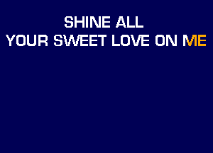 SHINE ALL
YOUR SWEET LOVE ON ME