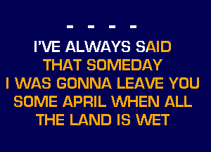 I'VE ALWAYS SAID
THAT SOMEDAY
I WAS GONNA LEAVE YOU
SOME APRIL WHEN ALL
THE LAND IS WET