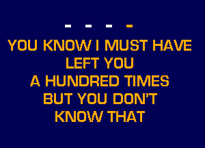 YOU KNOWI MUST HAVE
LEFT YOU
A HUNDRED TIMES
BUT YOU DON'T
KNOW THAT