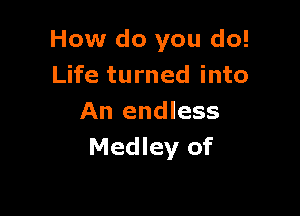 How do you do!
Life turned into

An endless
Medley of